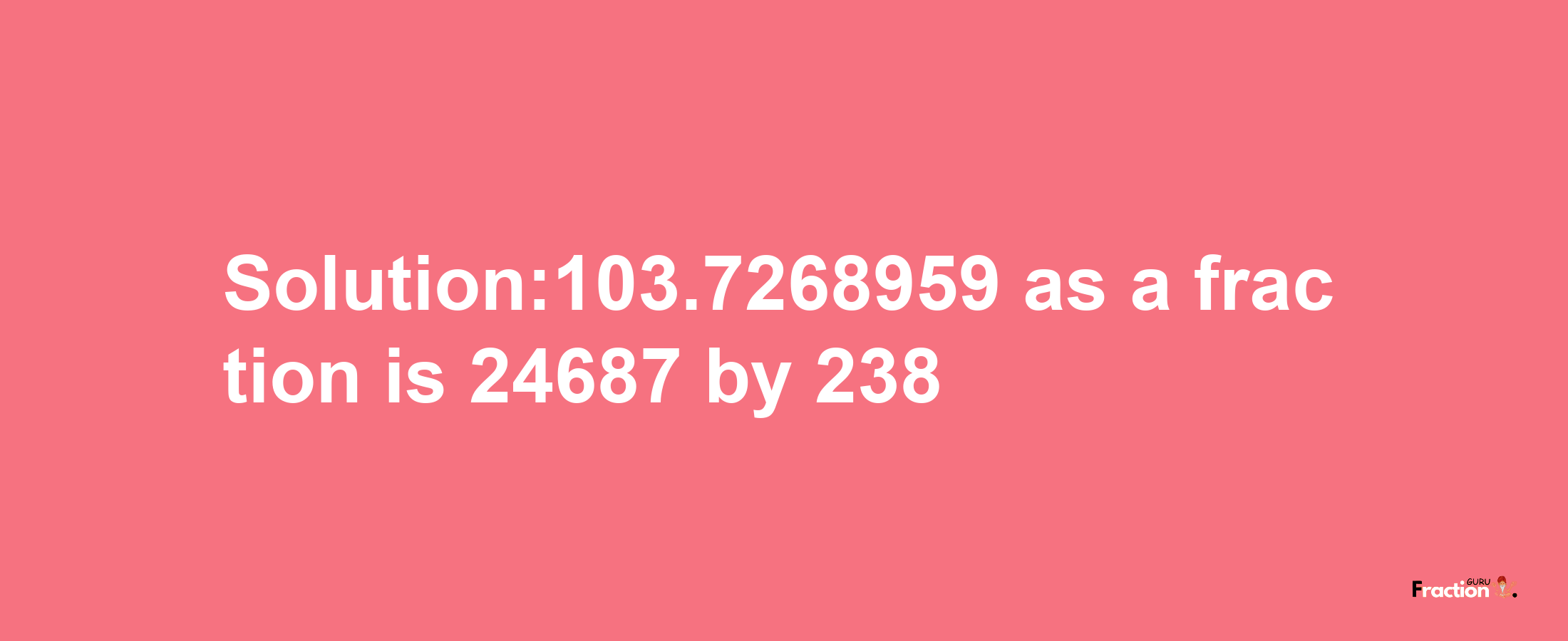 Solution:103.7268959 as a fraction is 24687/238