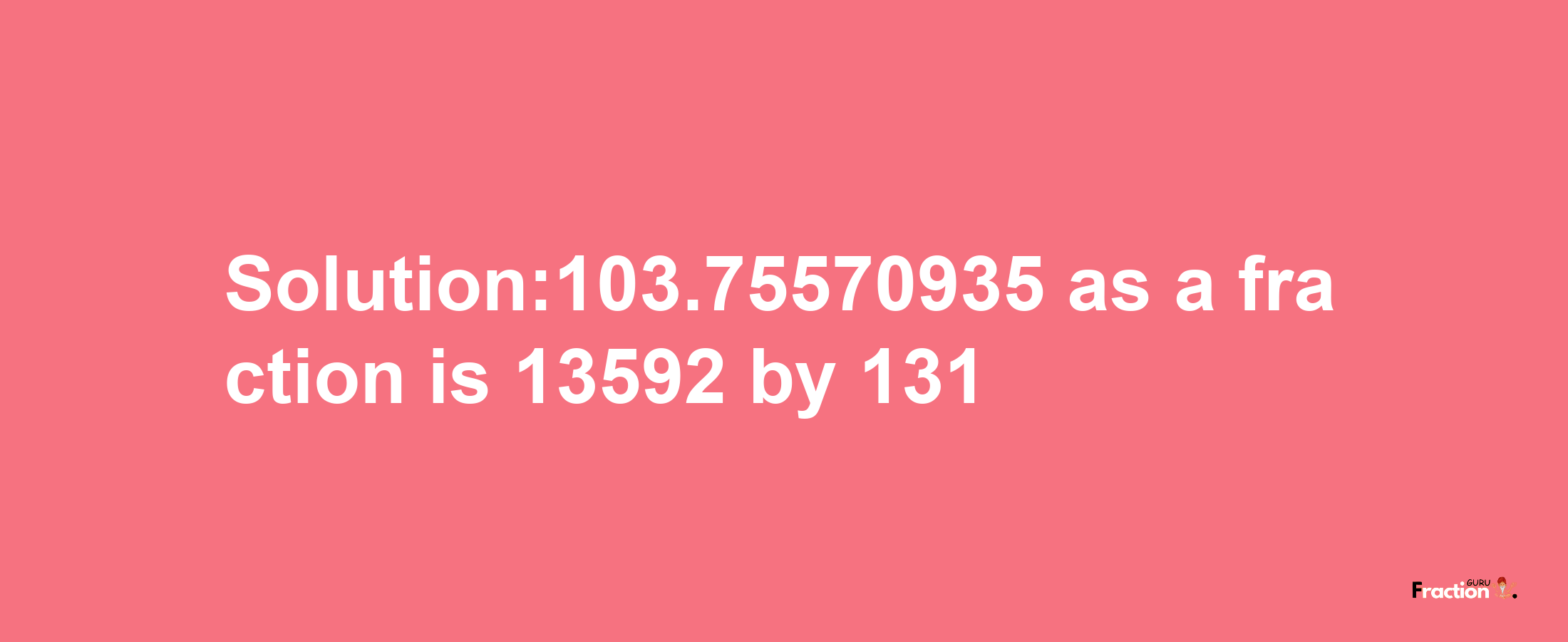 Solution:103.75570935 as a fraction is 13592/131