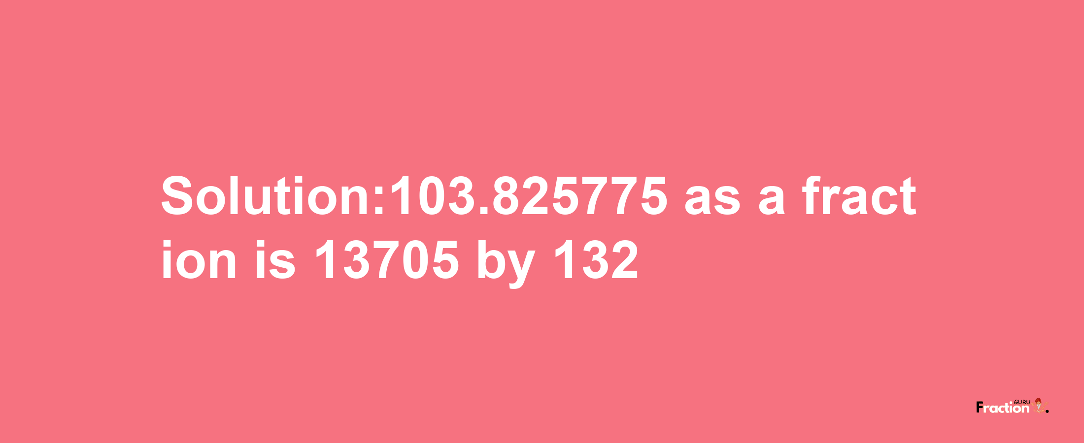 Solution:103.825775 as a fraction is 13705/132