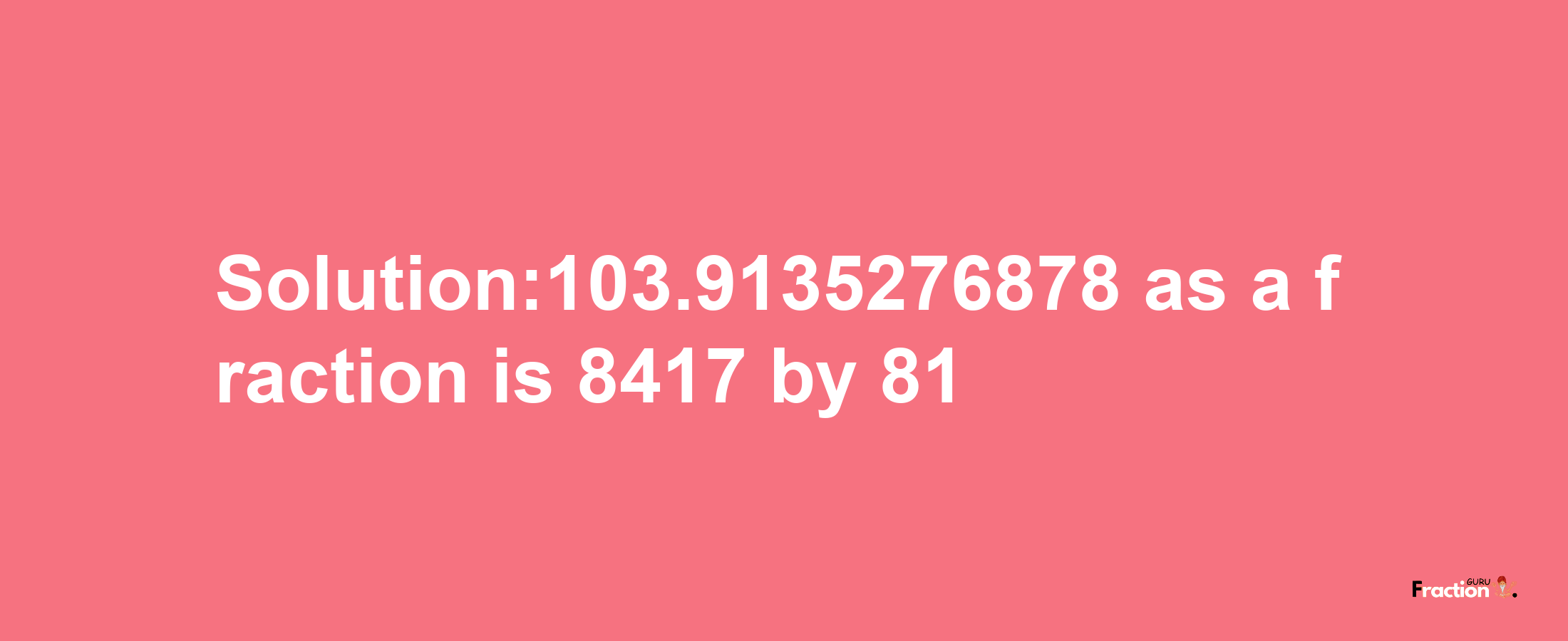 Solution:103.9135276878 as a fraction is 8417/81