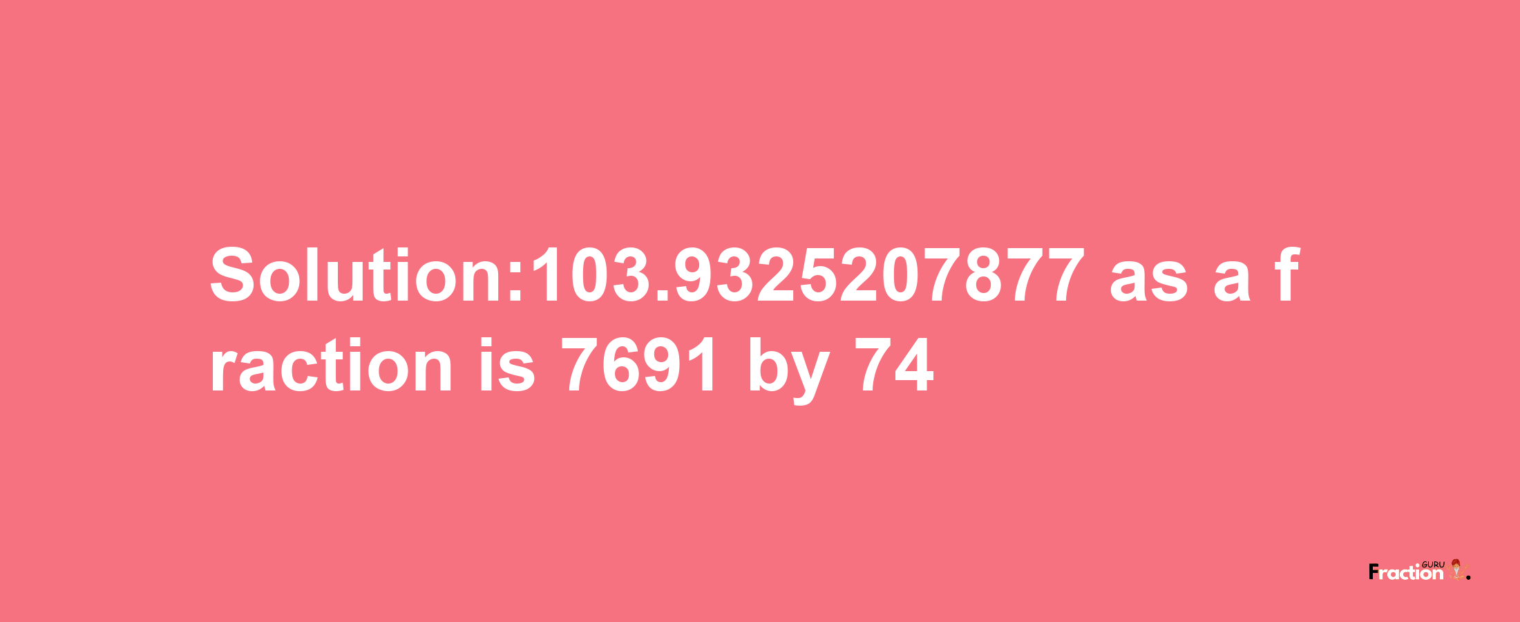 Solution:103.9325207877 as a fraction is 7691/74