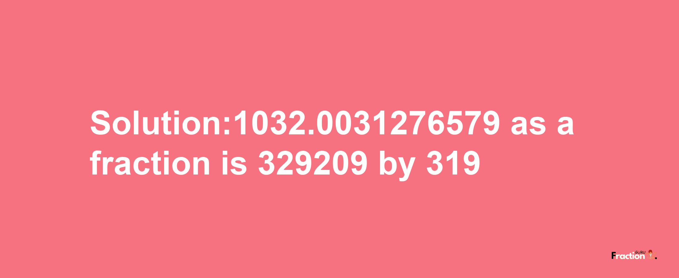 Solution:1032.0031276579 as a fraction is 329209/319