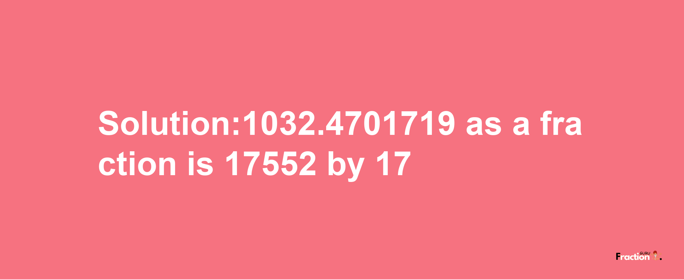 Solution:1032.4701719 as a fraction is 17552/17