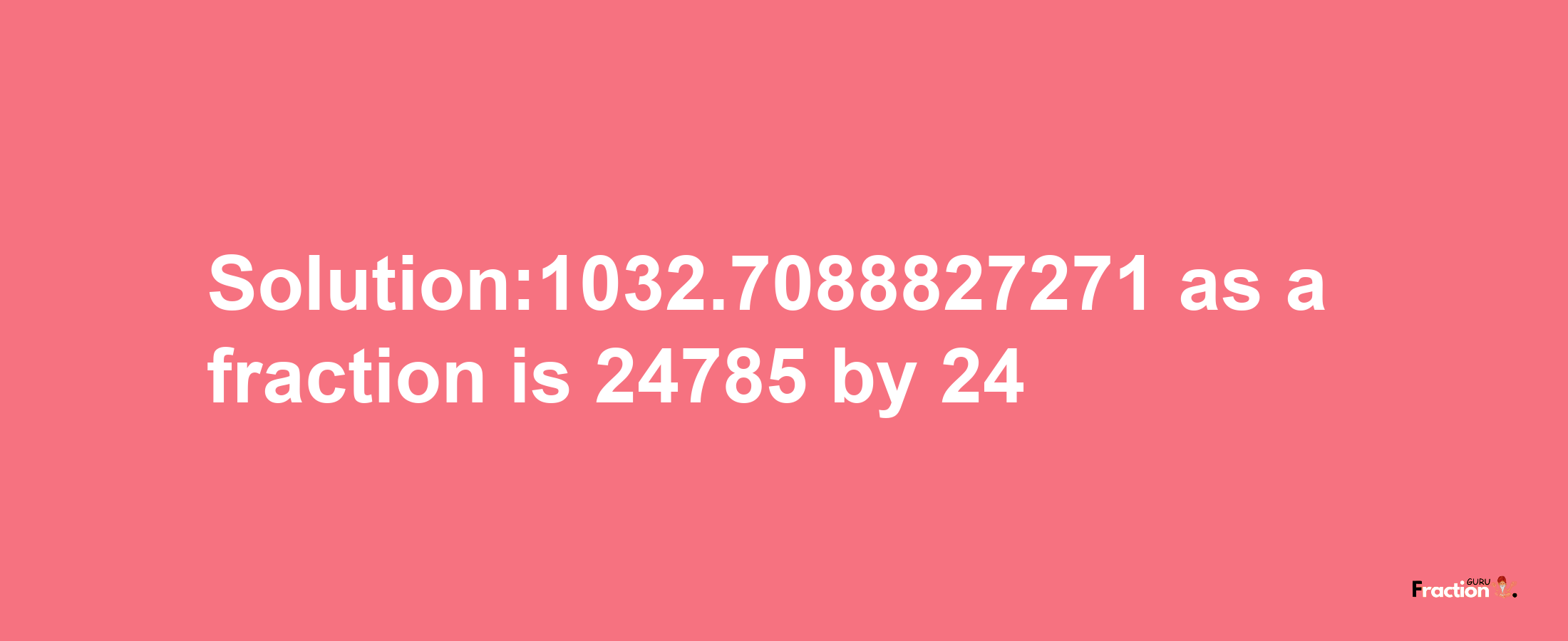 Solution:1032.7088827271 as a fraction is 24785/24