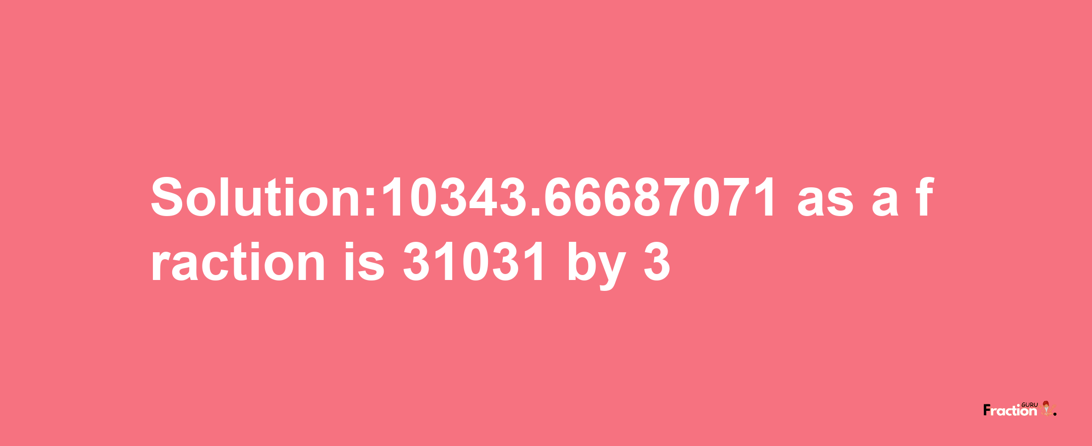 Solution:10343.66687071 as a fraction is 31031/3