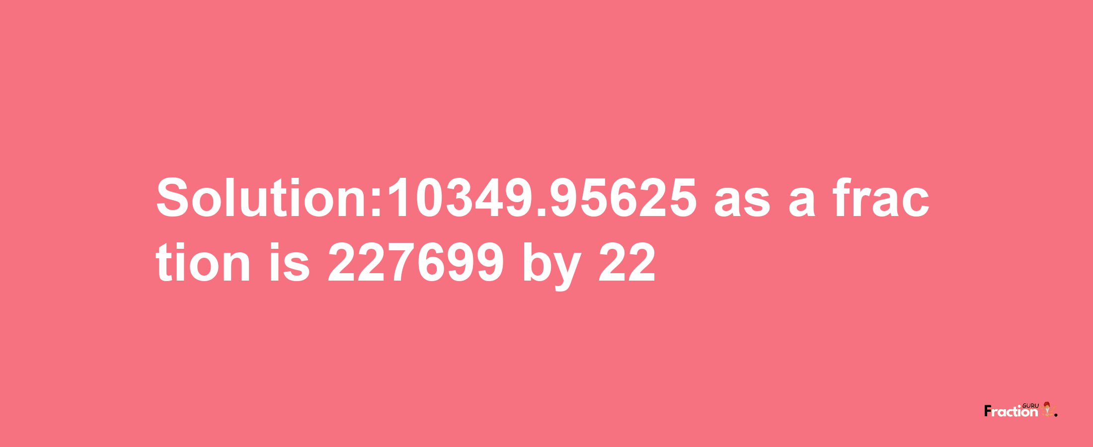 Solution:10349.95625 as a fraction is 227699/22