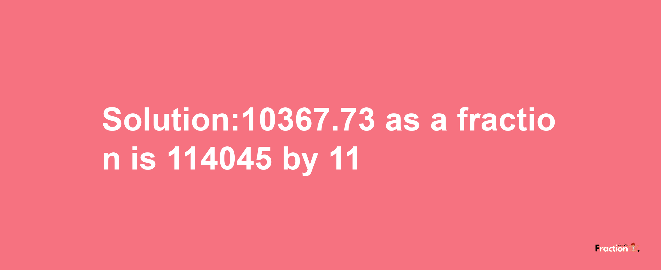 Solution:10367.73 as a fraction is 114045/11