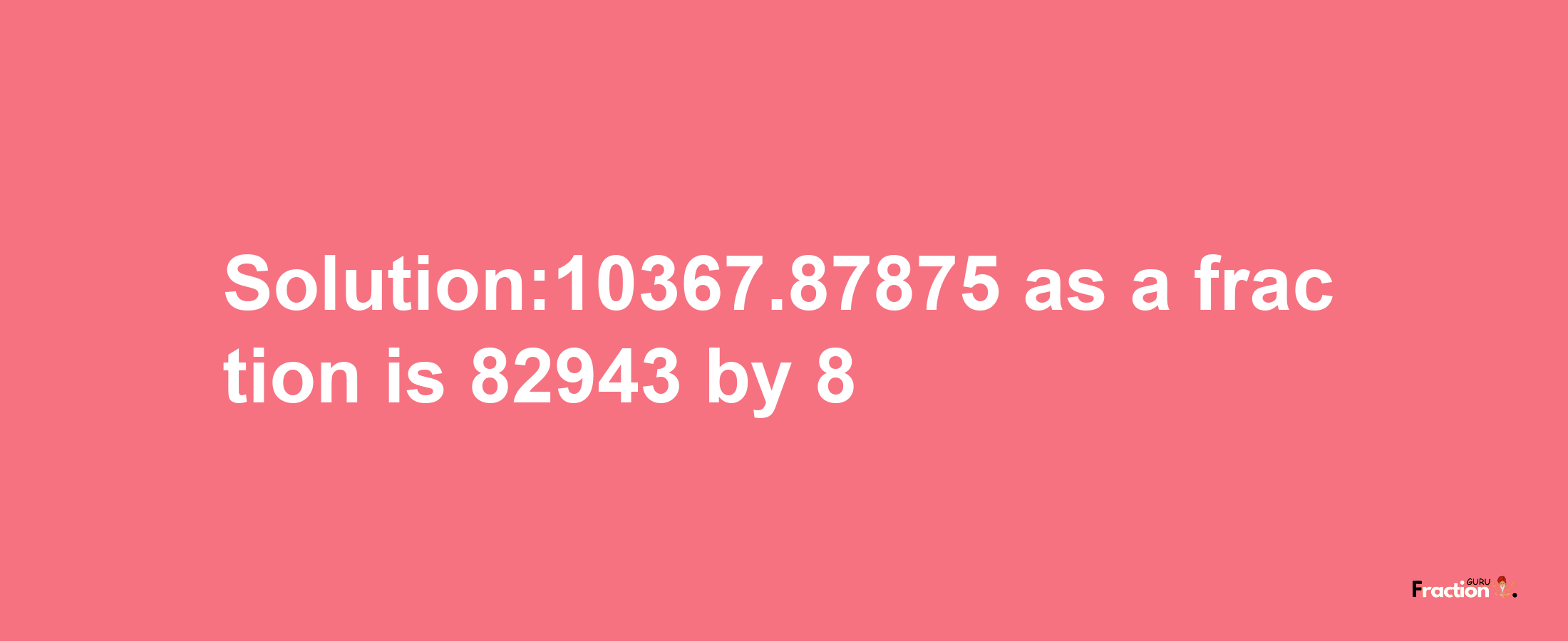 Solution:10367.87875 as a fraction is 82943/8