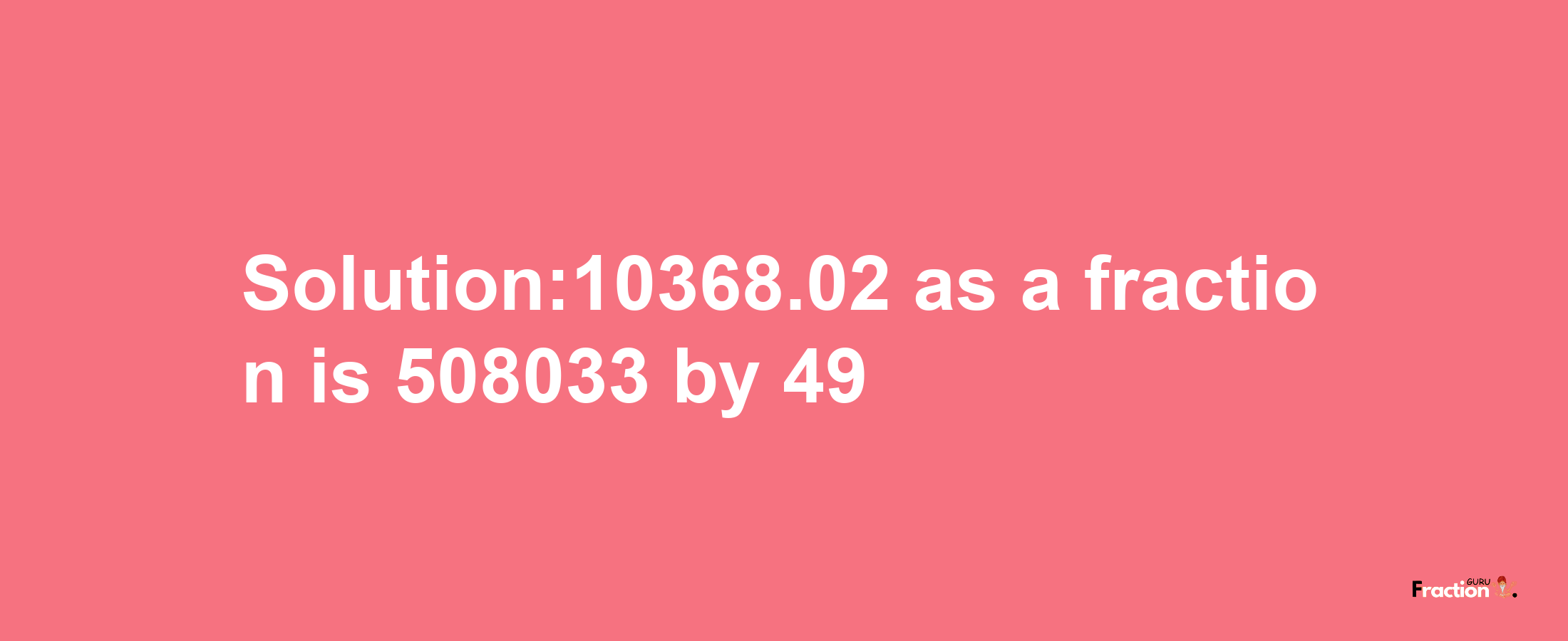 Solution:10368.02 as a fraction is 508033/49