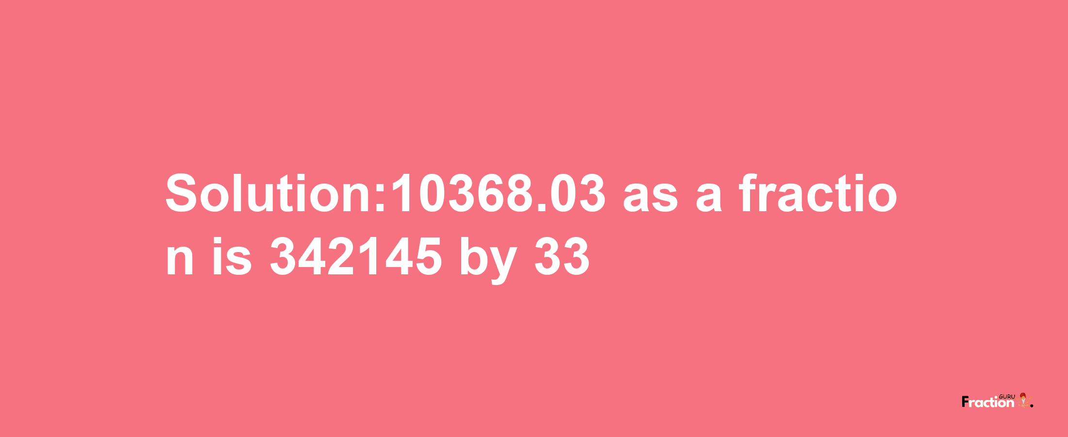 Solution:10368.03 as a fraction is 342145/33