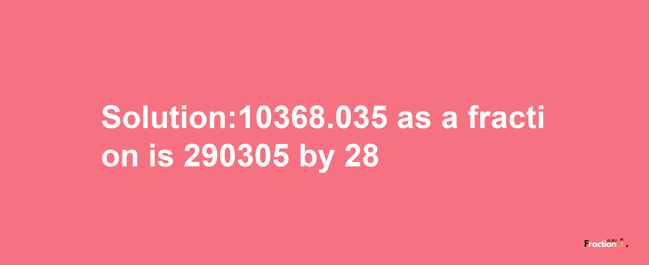 Solution:10368.035 as a fraction is 290305/28