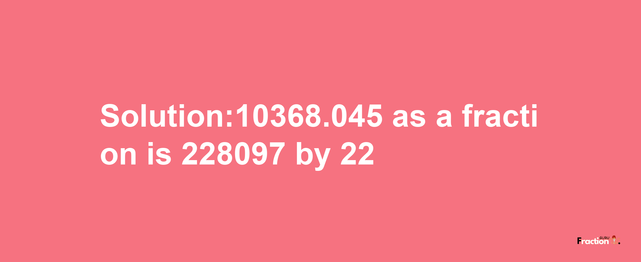 Solution:10368.045 as a fraction is 228097/22