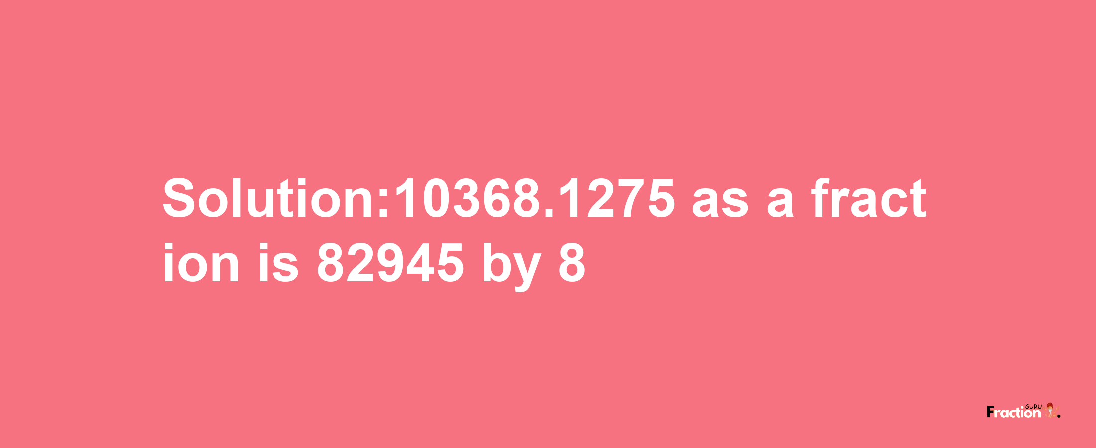 Solution:10368.1275 as a fraction is 82945/8