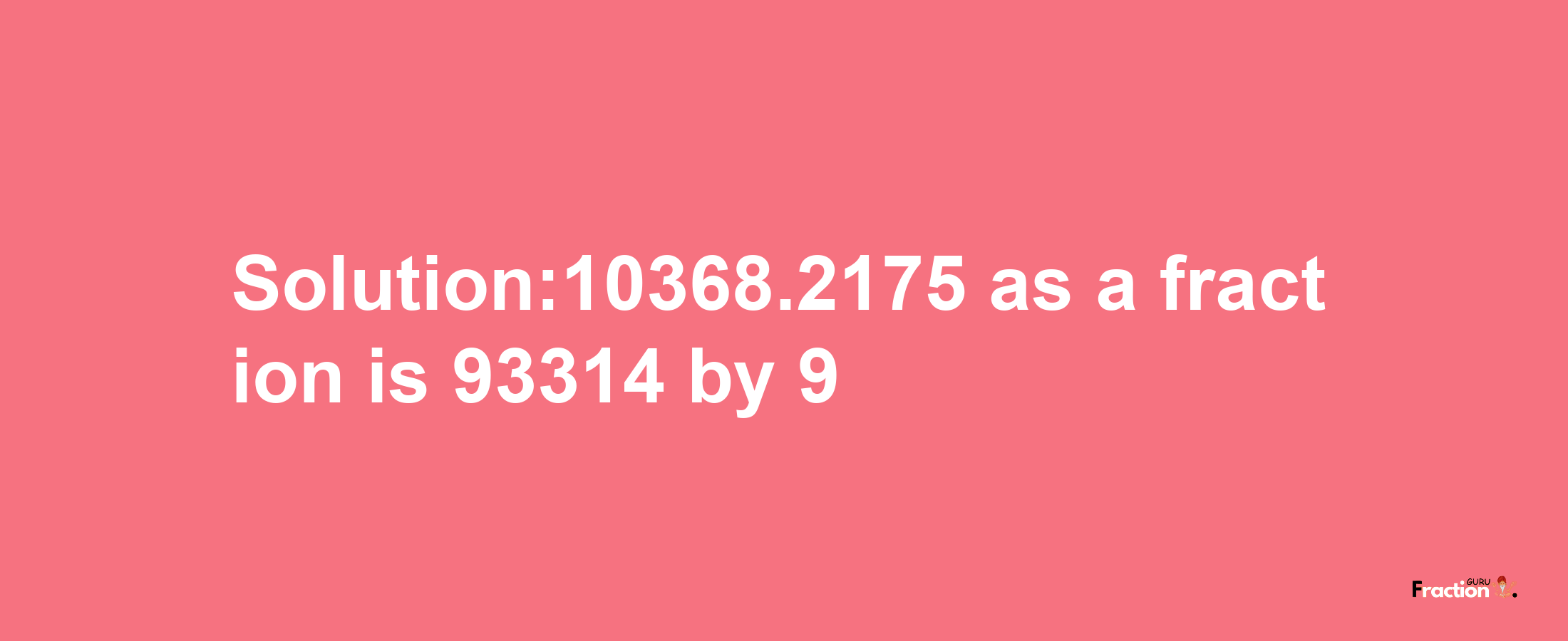 Solution:10368.2175 as a fraction is 93314/9