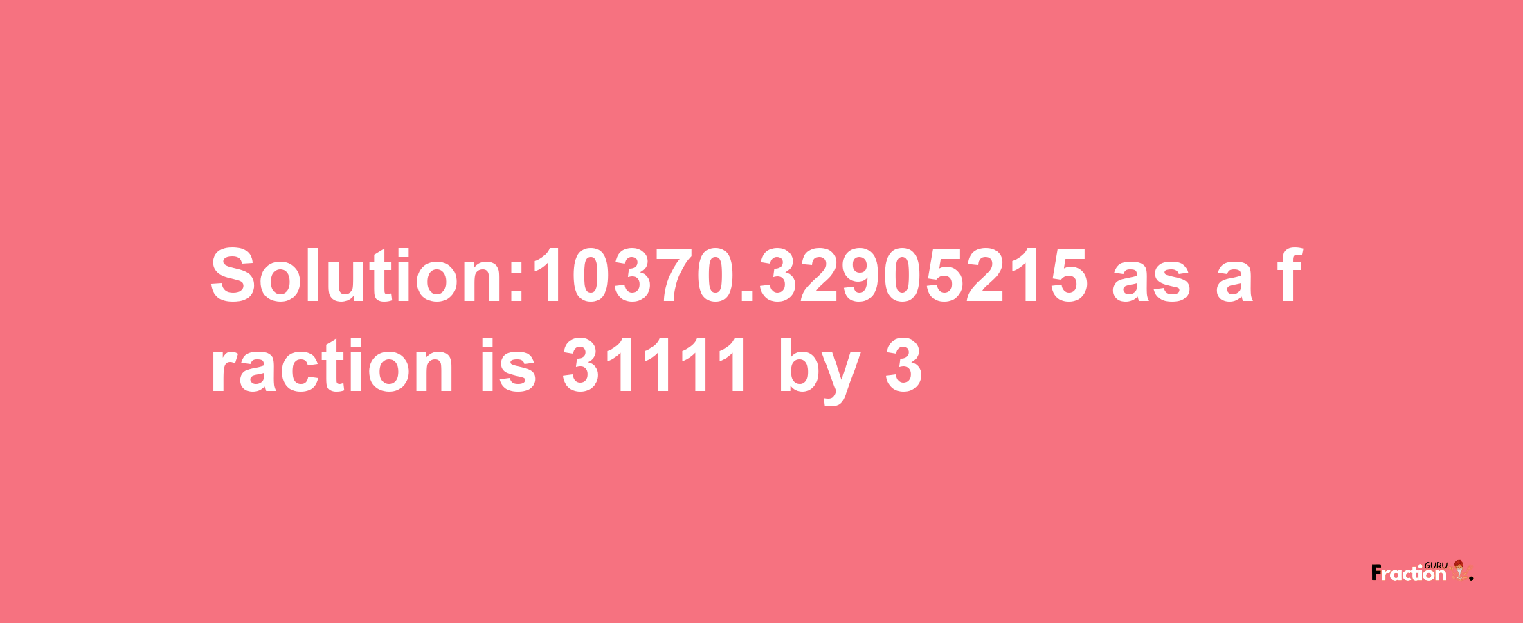 Solution:10370.32905215 as a fraction is 31111/3