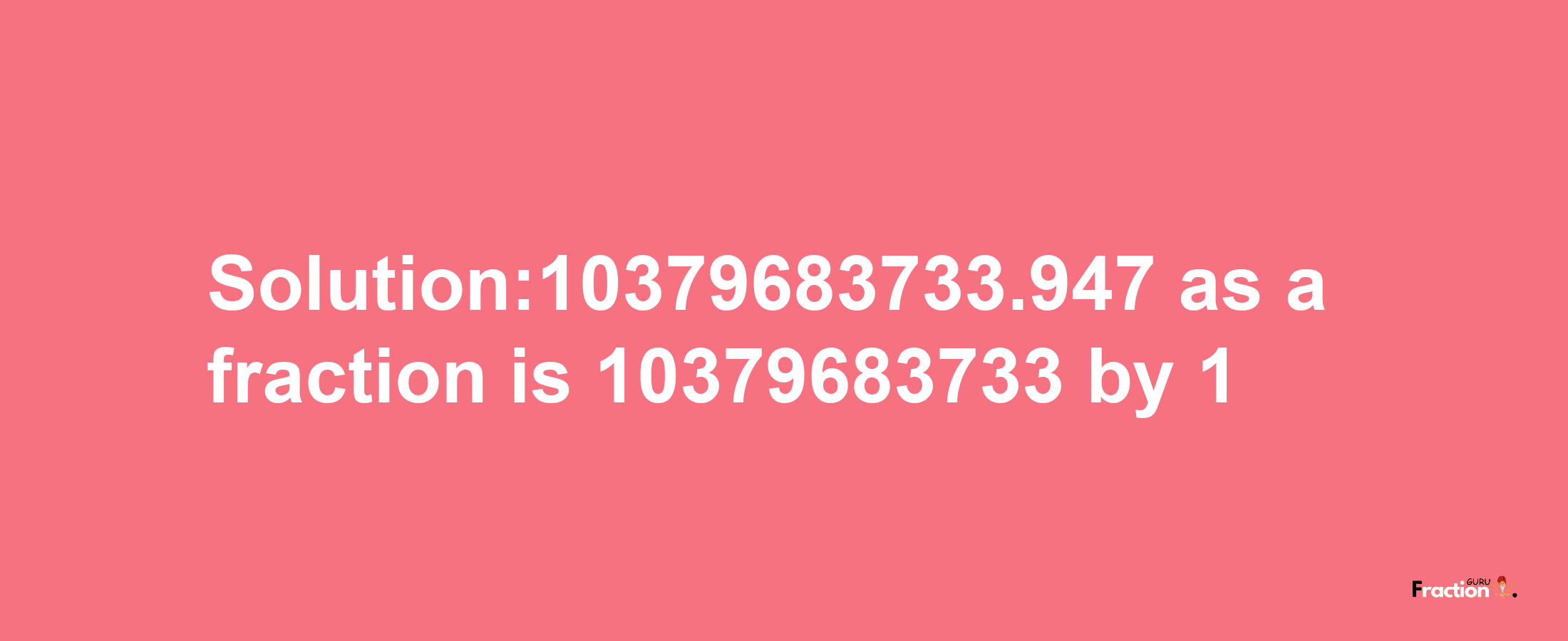 Solution:10379683733.947 as a fraction is 10379683733/1