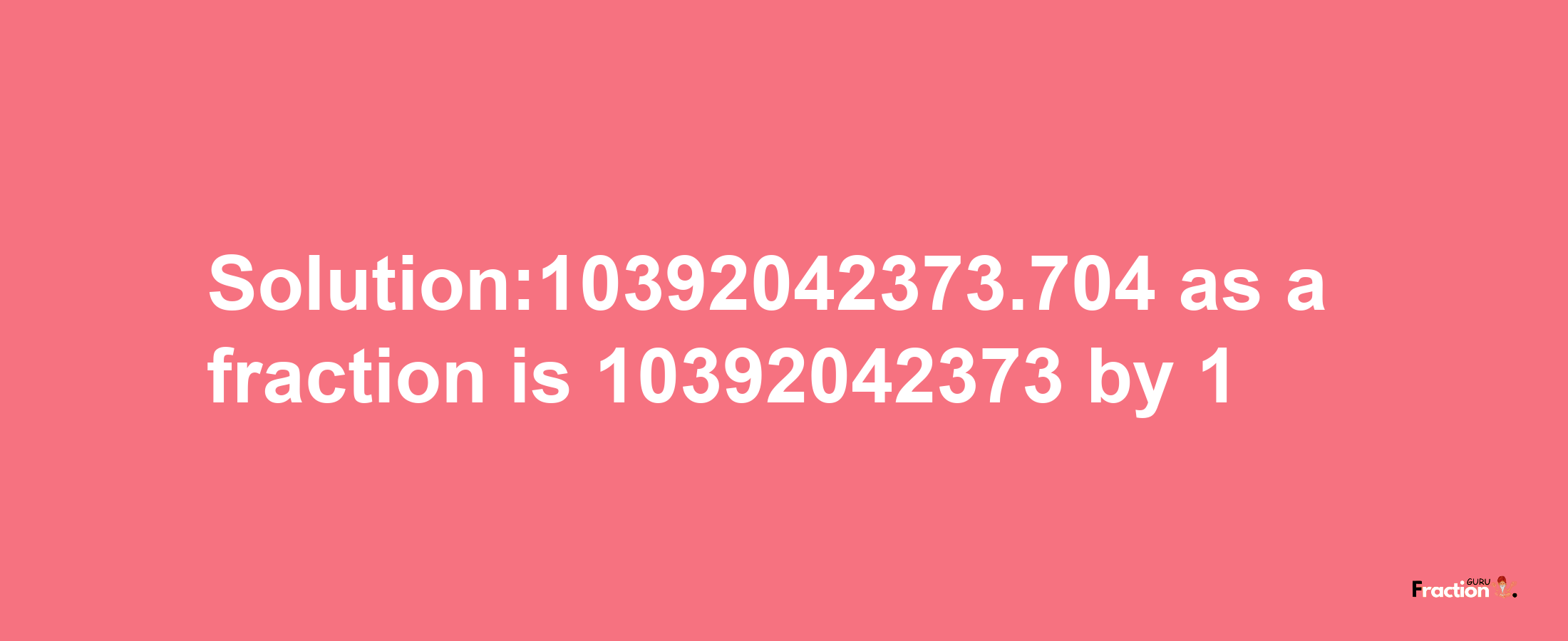 Solution:10392042373.704 as a fraction is 10392042373/1