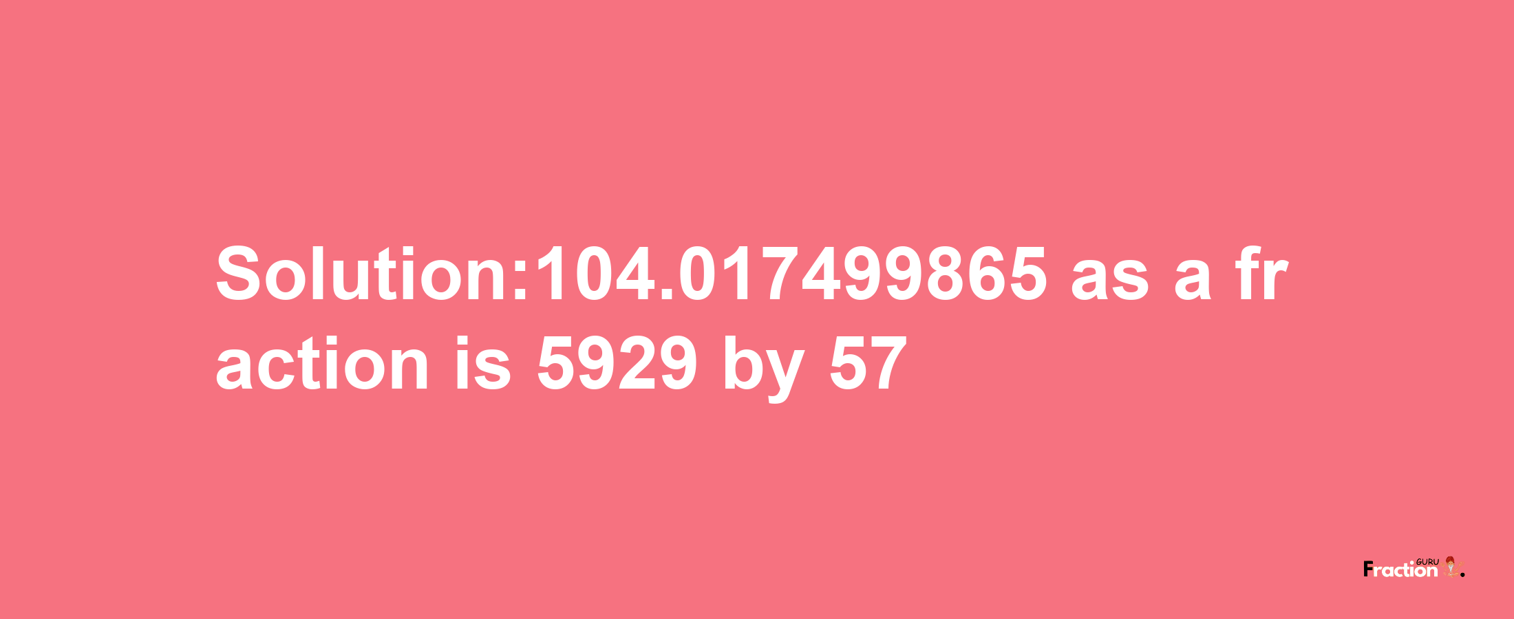 Solution:104.017499865 as a fraction is 5929/57