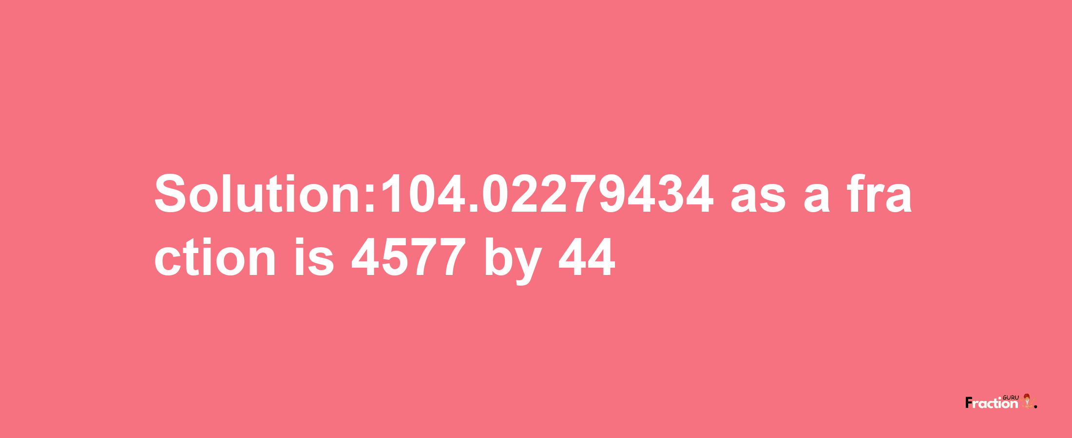 Solution:104.02279434 as a fraction is 4577/44