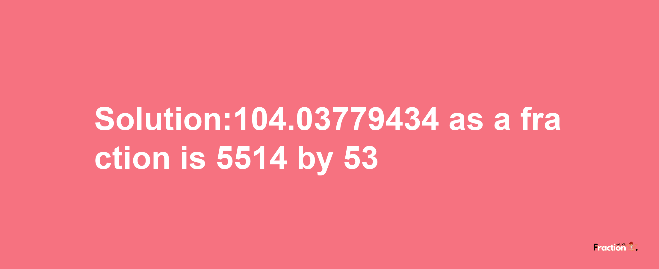 Solution:104.03779434 as a fraction is 5514/53