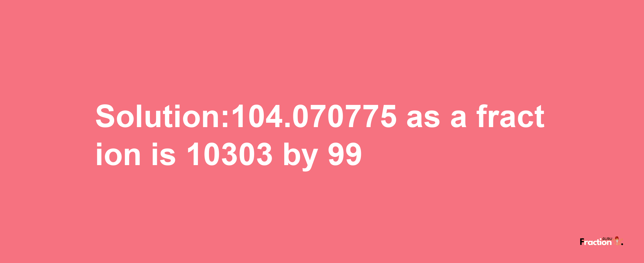 Solution:104.070775 as a fraction is 10303/99