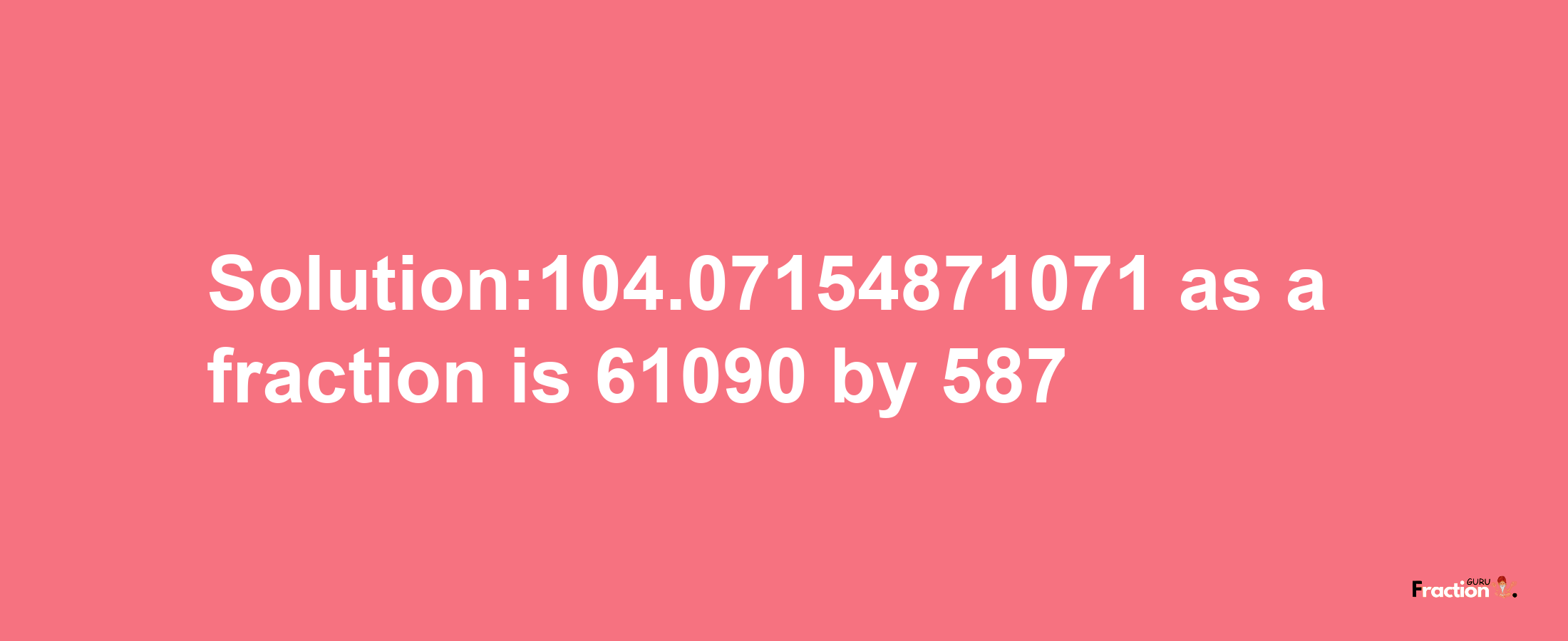 Solution:104.07154871071 as a fraction is 61090/587