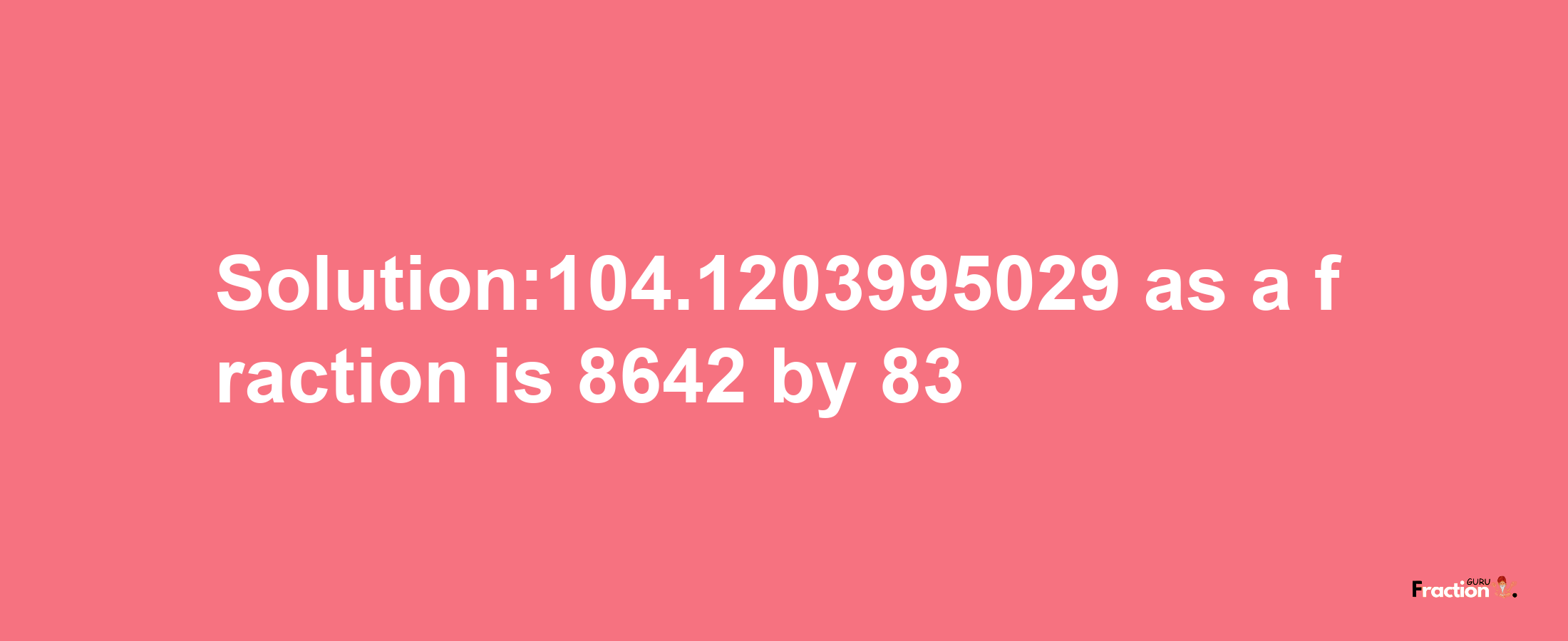 Solution:104.1203995029 as a fraction is 8642/83