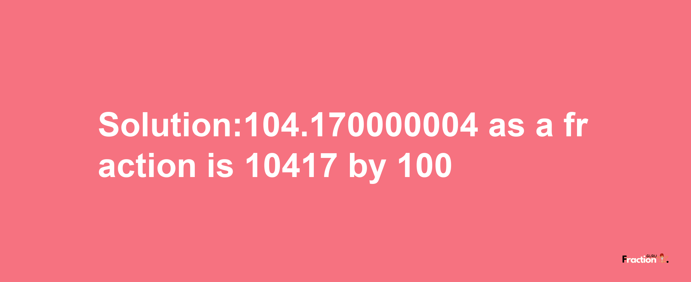 Solution:104.170000004 as a fraction is 10417/100