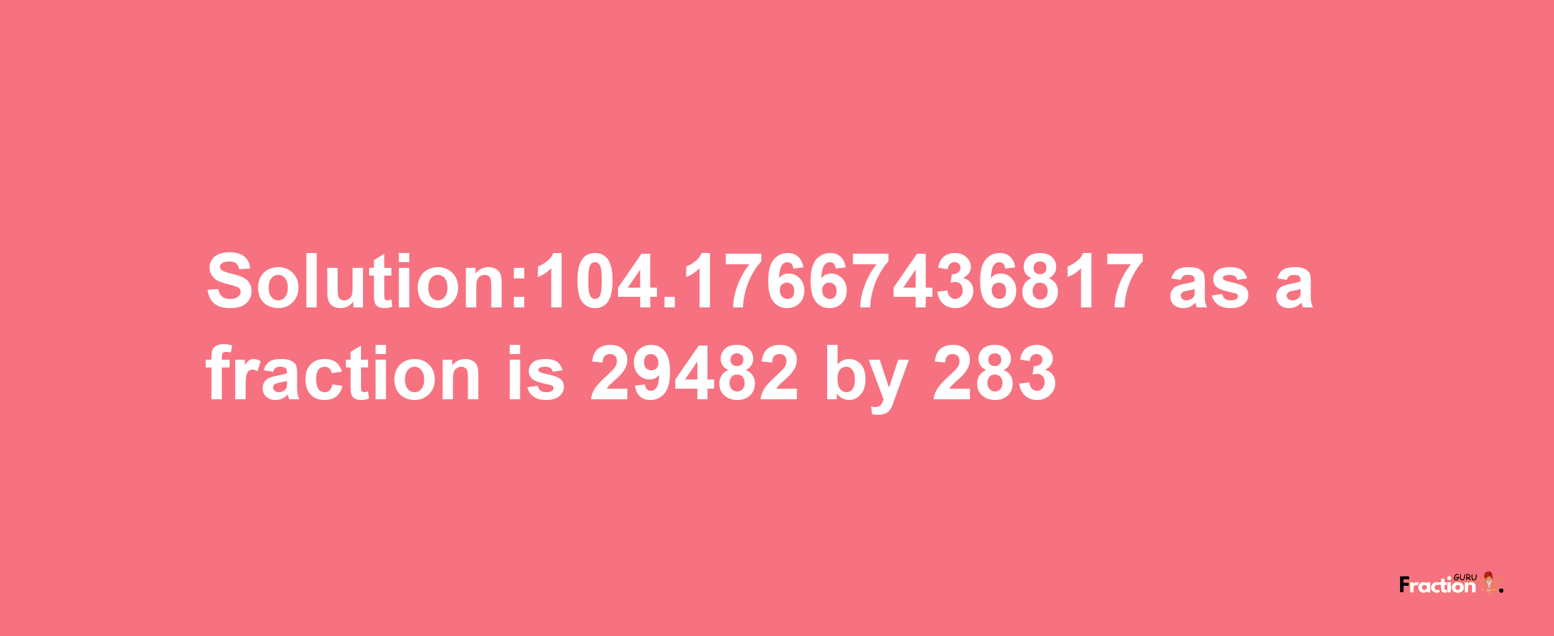 Solution:104.17667436817 as a fraction is 29482/283