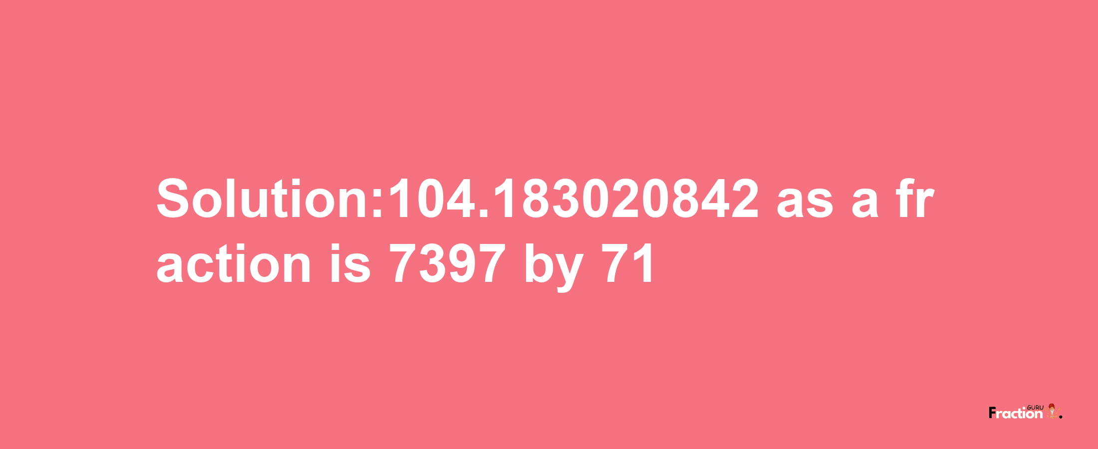 Solution:104.183020842 as a fraction is 7397/71