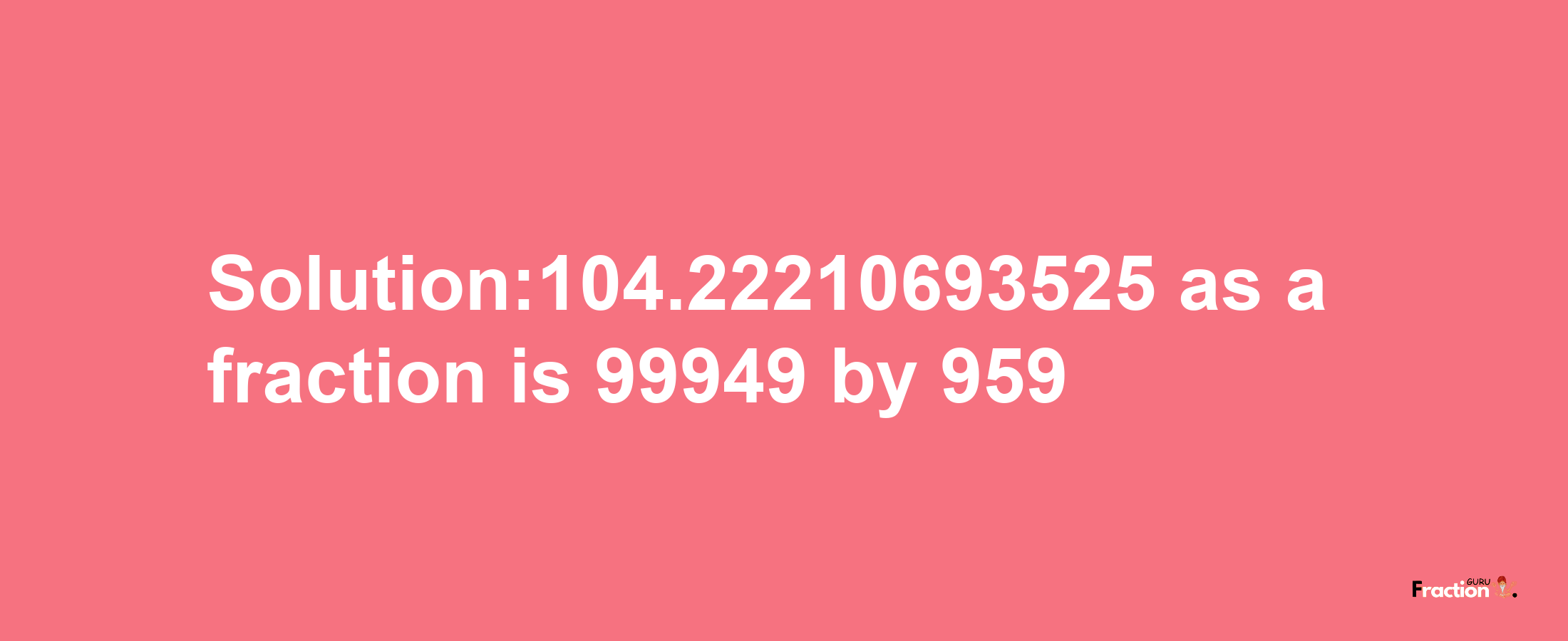 Solution:104.22210693525 as a fraction is 99949/959