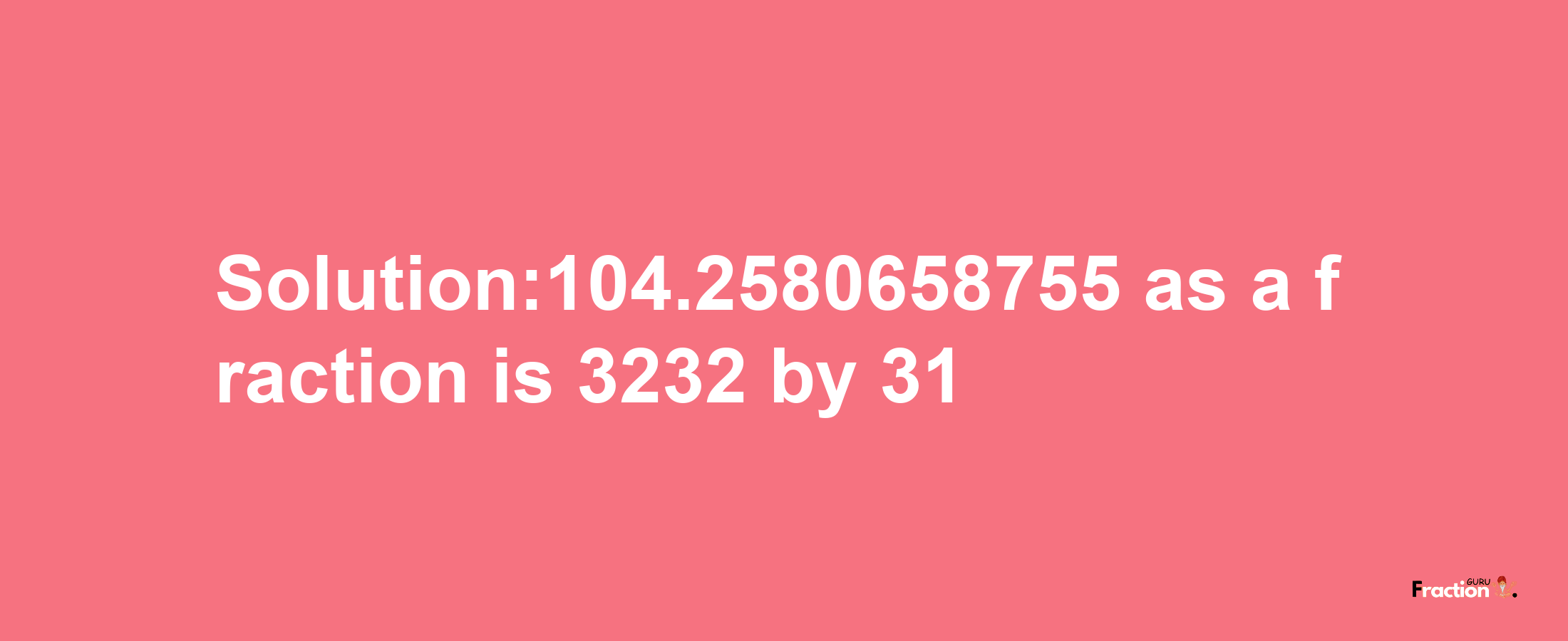 Solution:104.2580658755 as a fraction is 3232/31