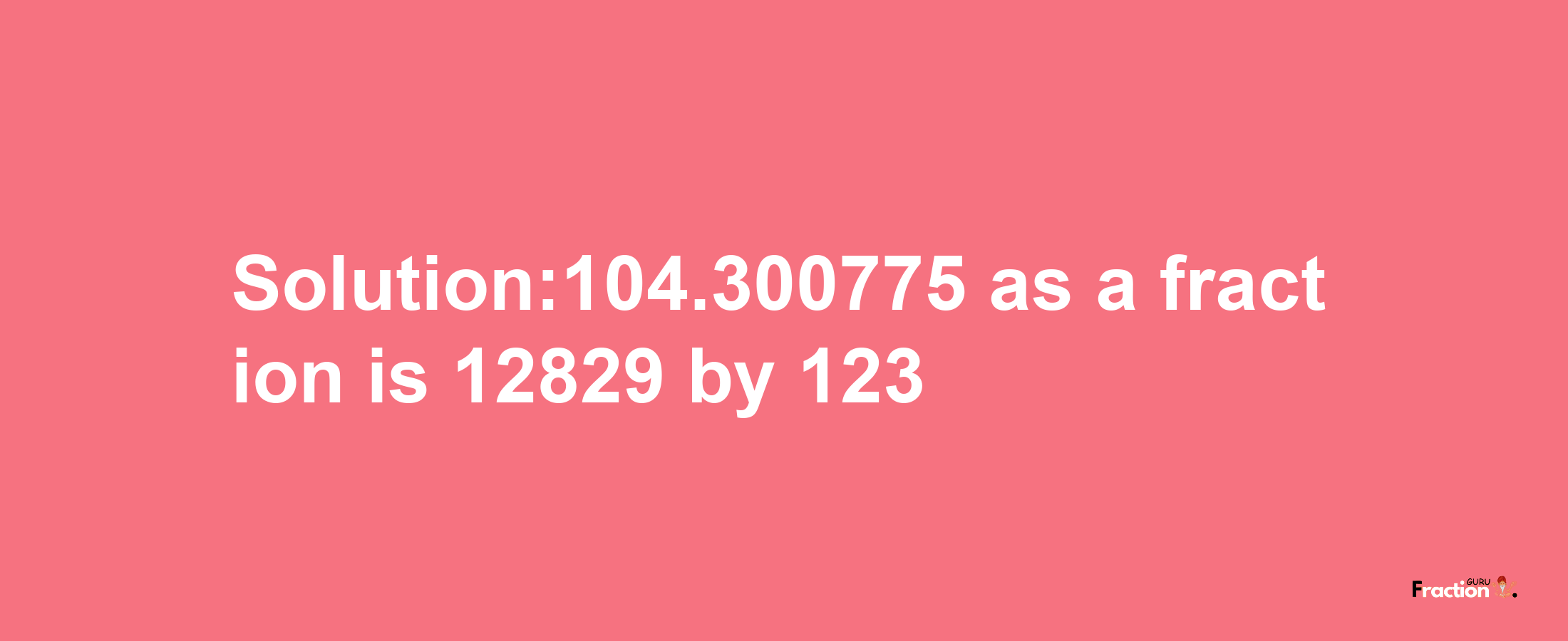 Solution:104.300775 as a fraction is 12829/123