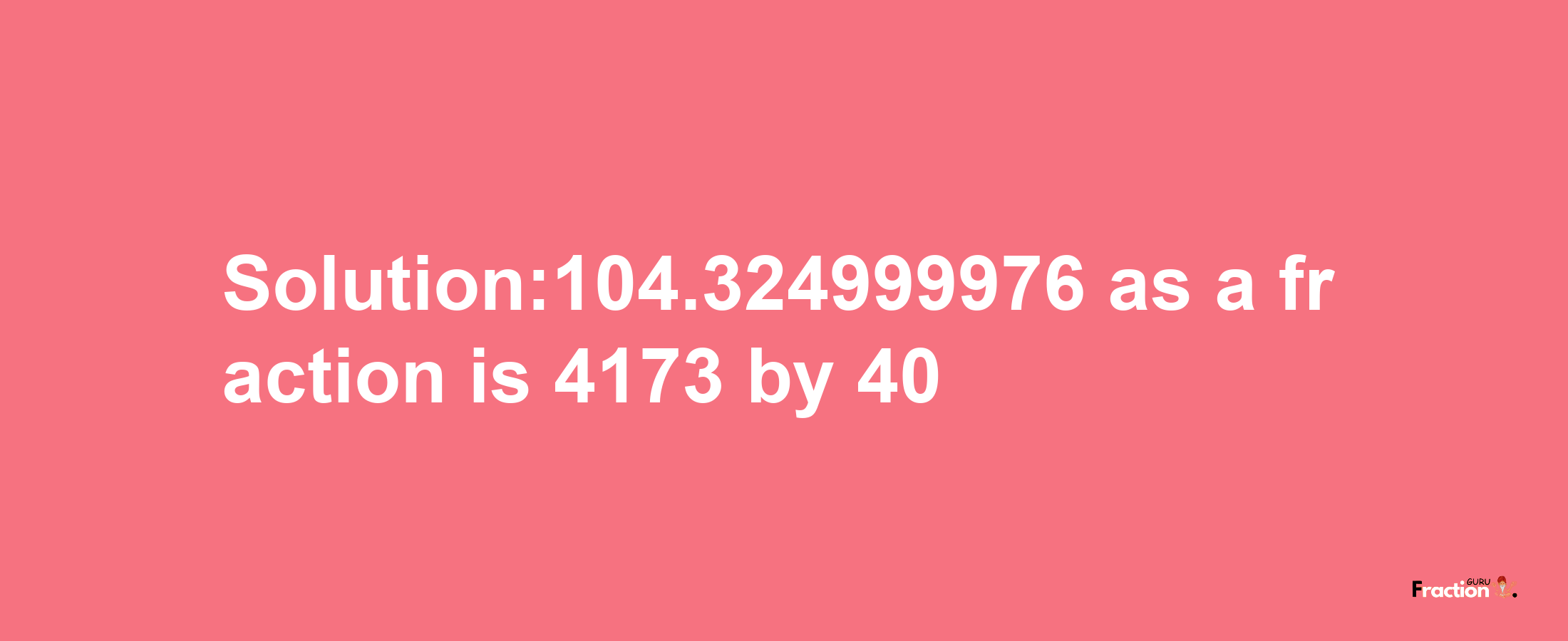 Solution:104.324999976 as a fraction is 4173/40