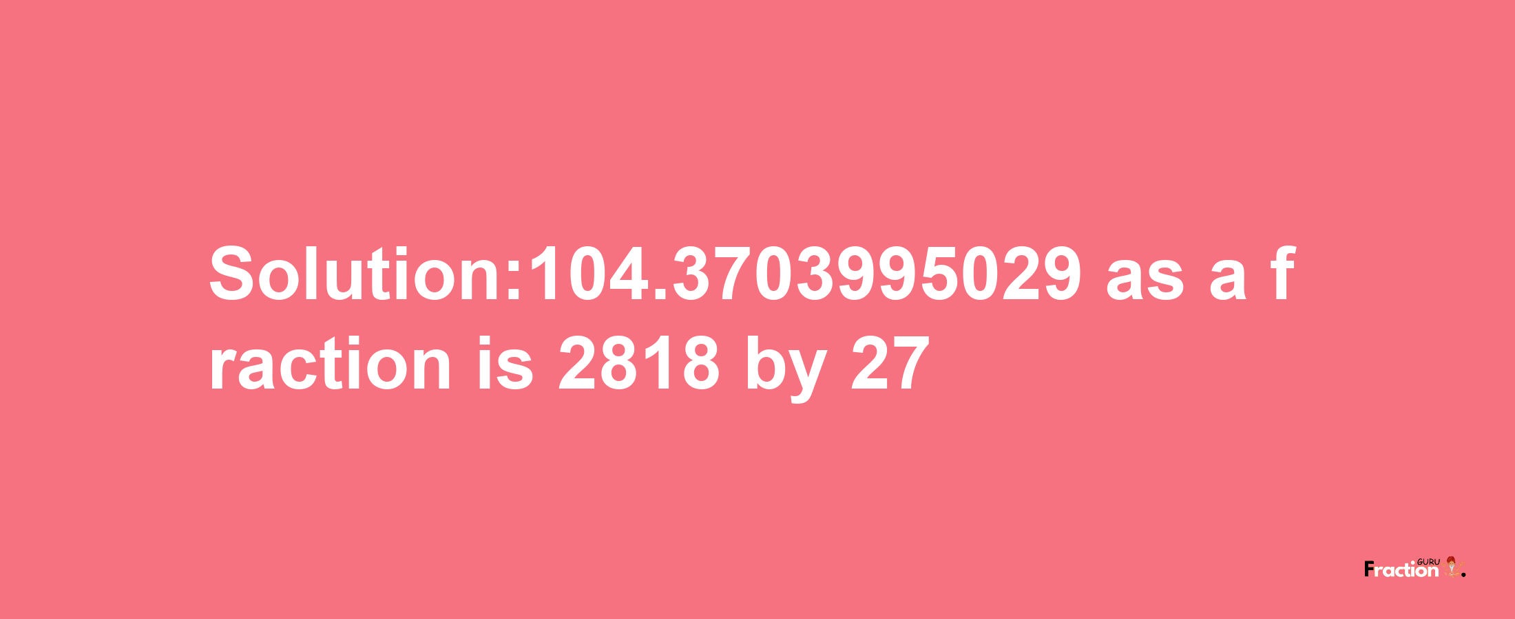 Solution:104.3703995029 as a fraction is 2818/27