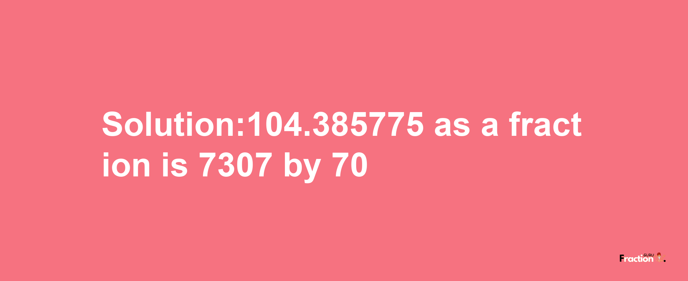 Solution:104.385775 as a fraction is 7307/70