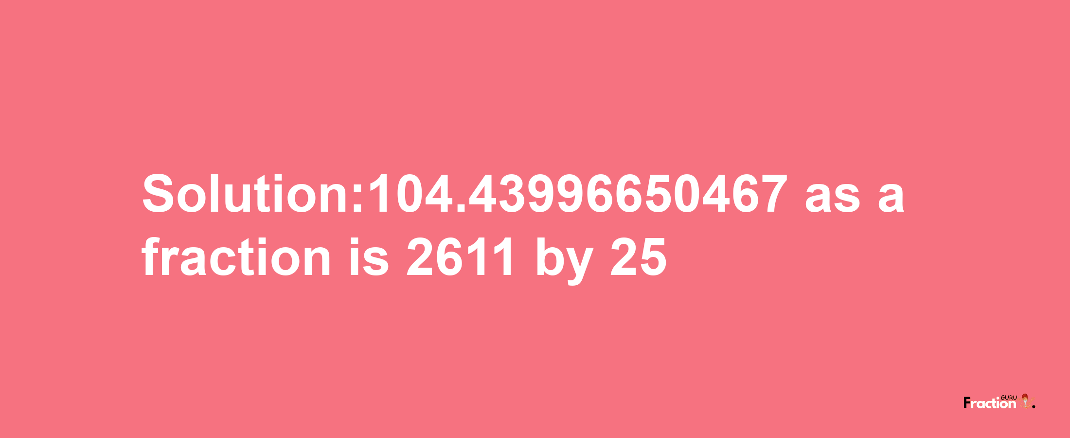 Solution:104.43996650467 as a fraction is 2611/25