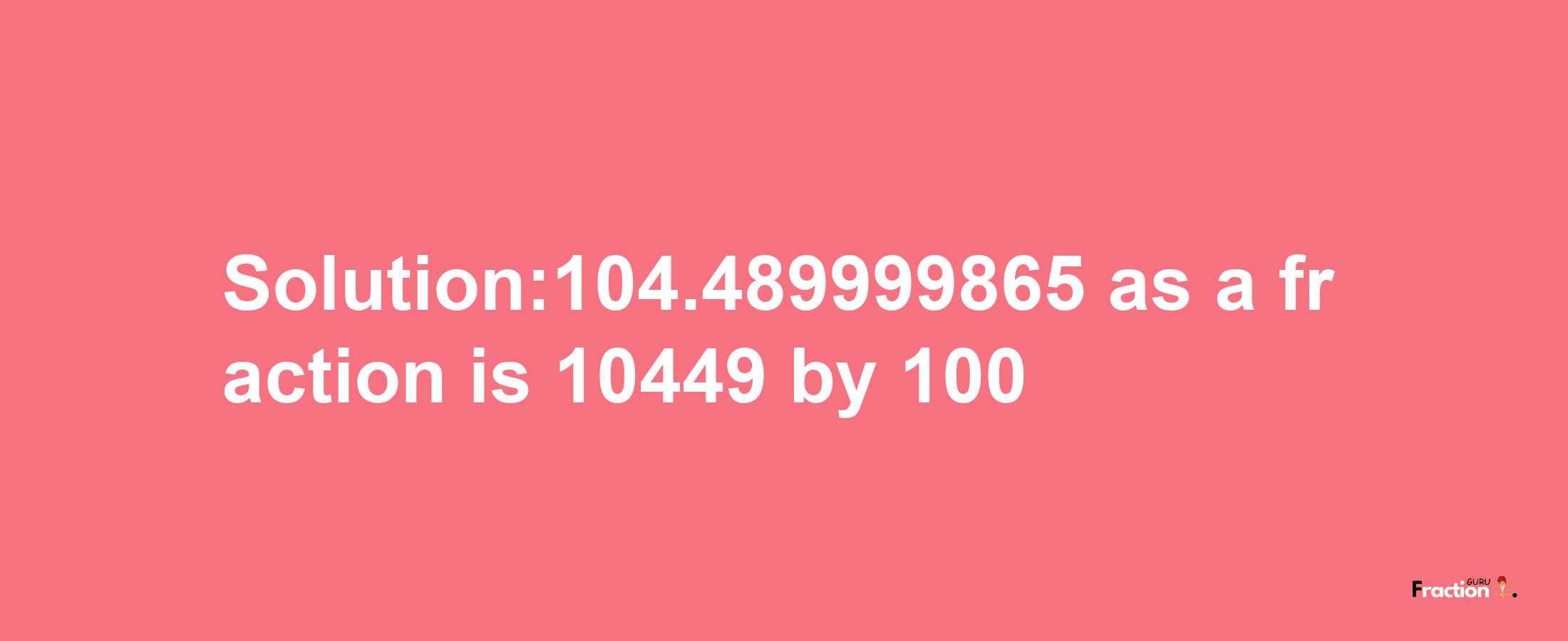 Solution:104.489999865 as a fraction is 10449/100