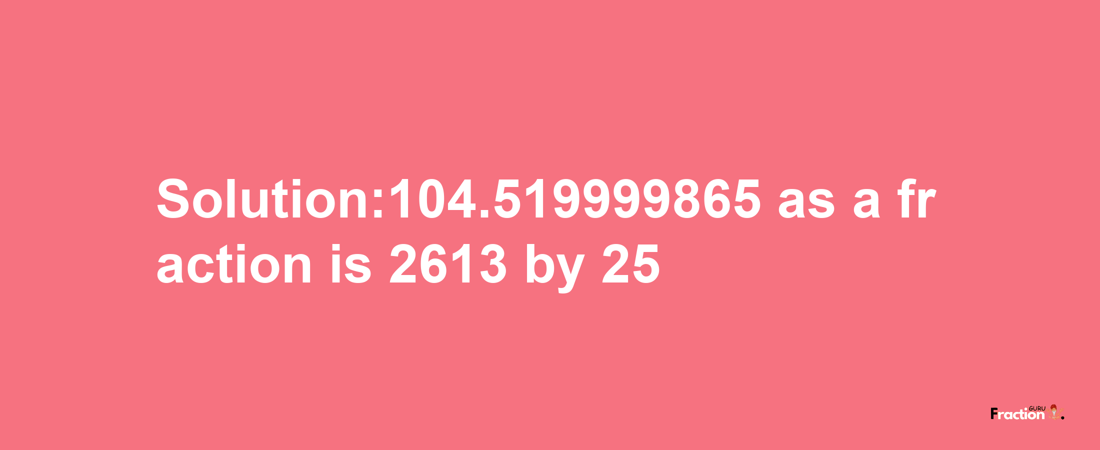 Solution:104.519999865 as a fraction is 2613/25