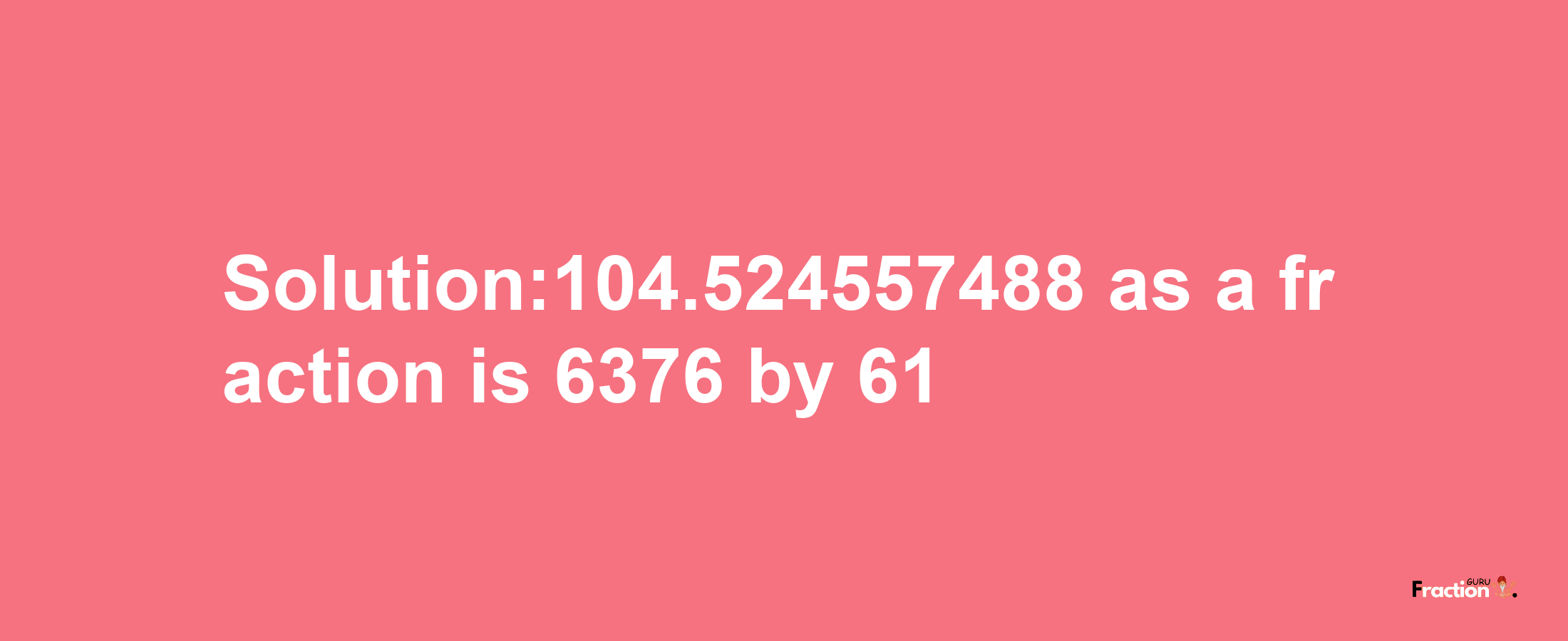 Solution:104.524557488 as a fraction is 6376/61