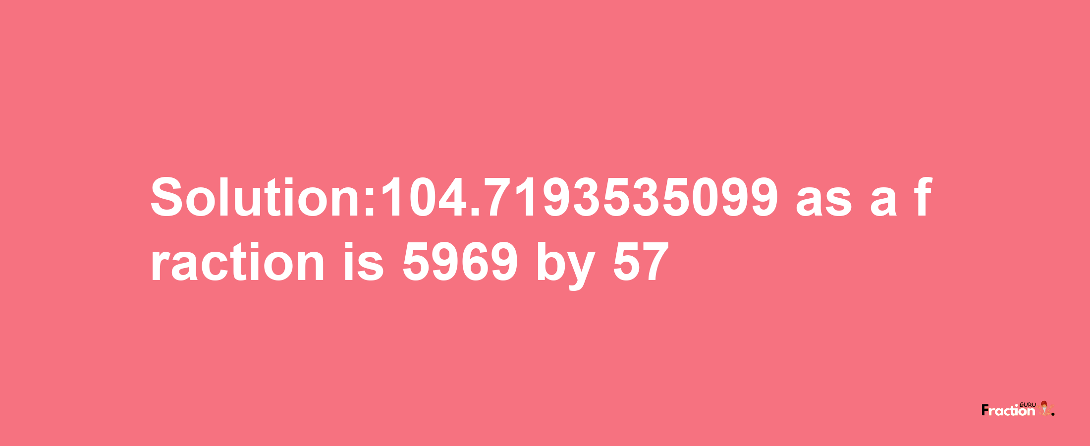 Solution:104.7193535099 as a fraction is 5969/57