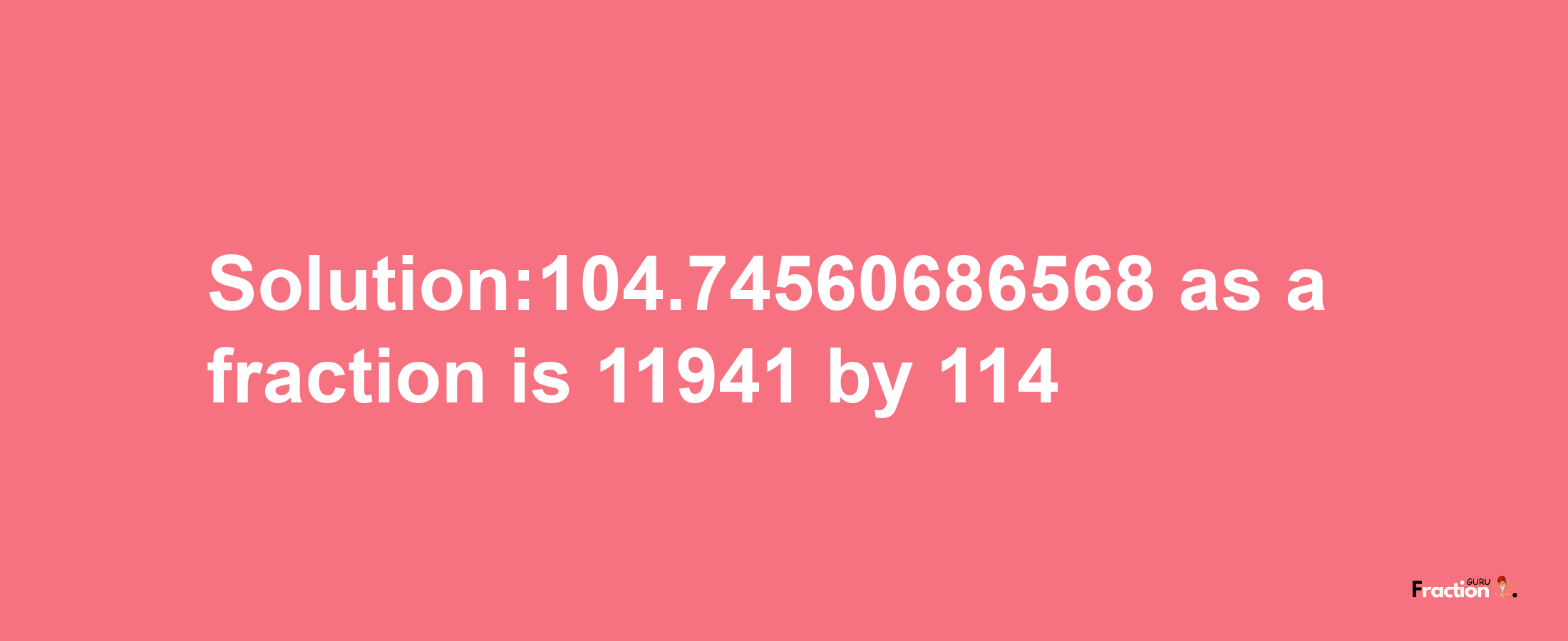 Solution:104.74560686568 as a fraction is 11941/114