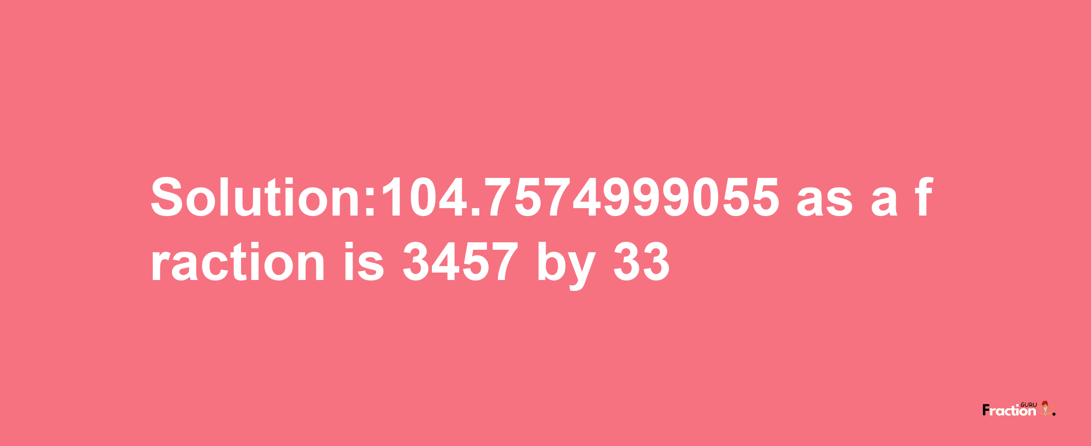 Solution:104.7574999055 as a fraction is 3457/33