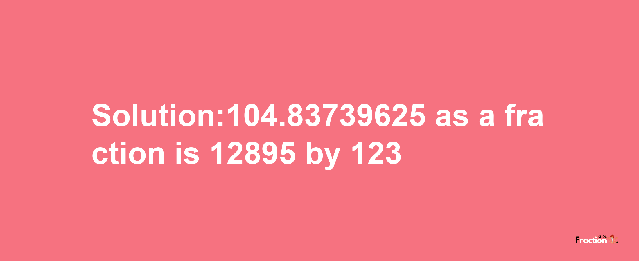 Solution:104.83739625 as a fraction is 12895/123