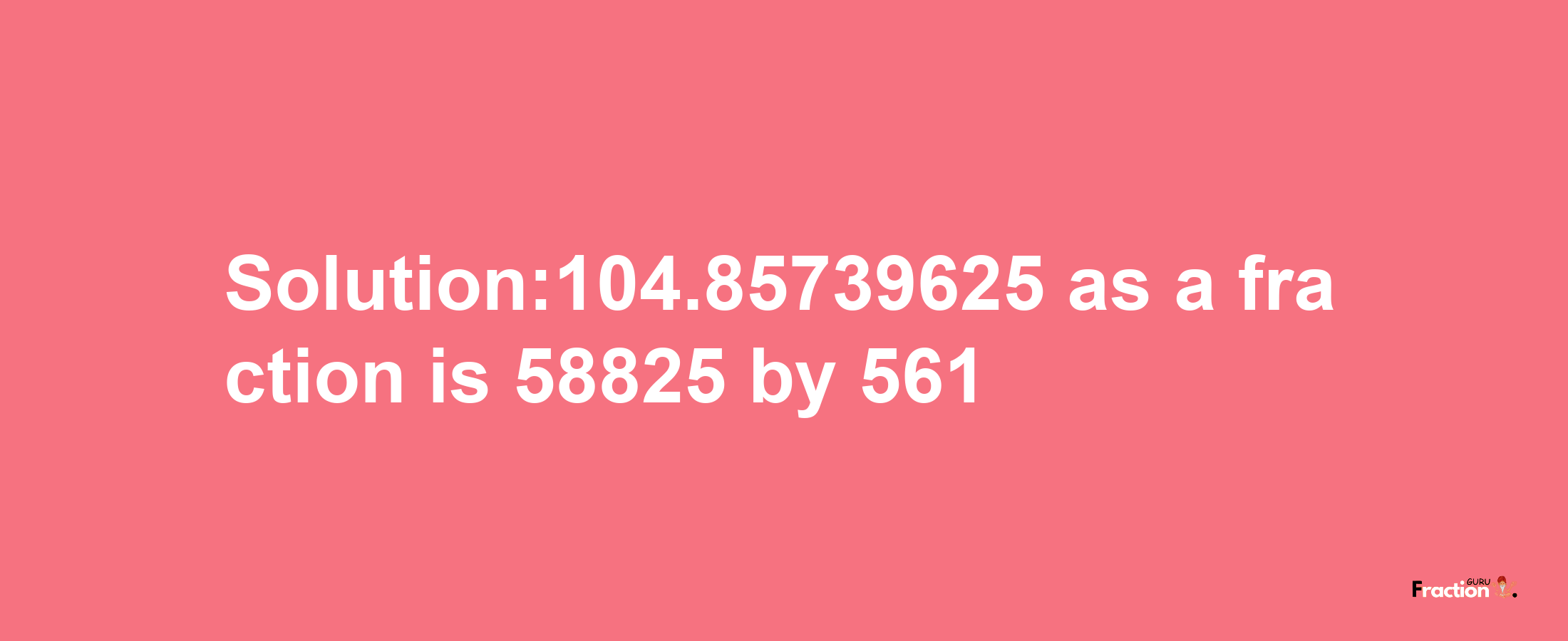 Solution:104.85739625 as a fraction is 58825/561