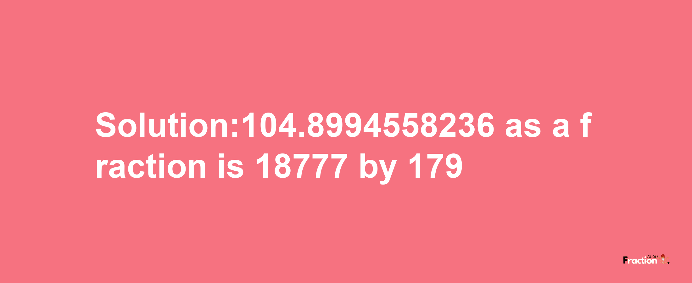 Solution:104.8994558236 as a fraction is 18777/179