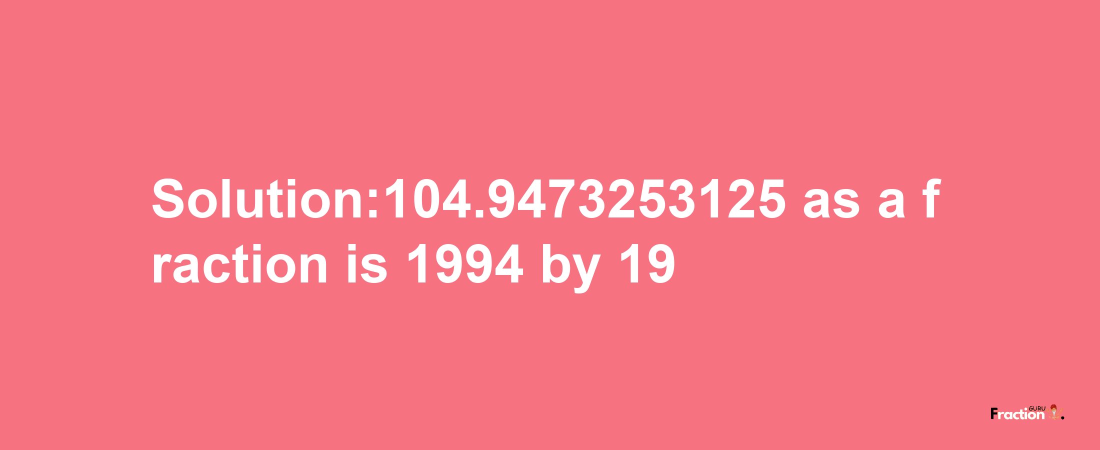 Solution:104.9473253125 as a fraction is 1994/19