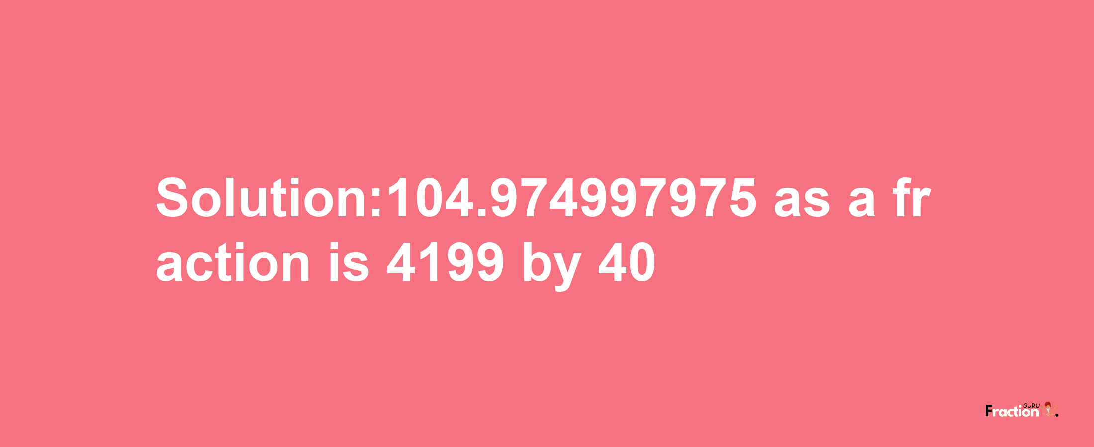 Solution:104.974997975 as a fraction is 4199/40