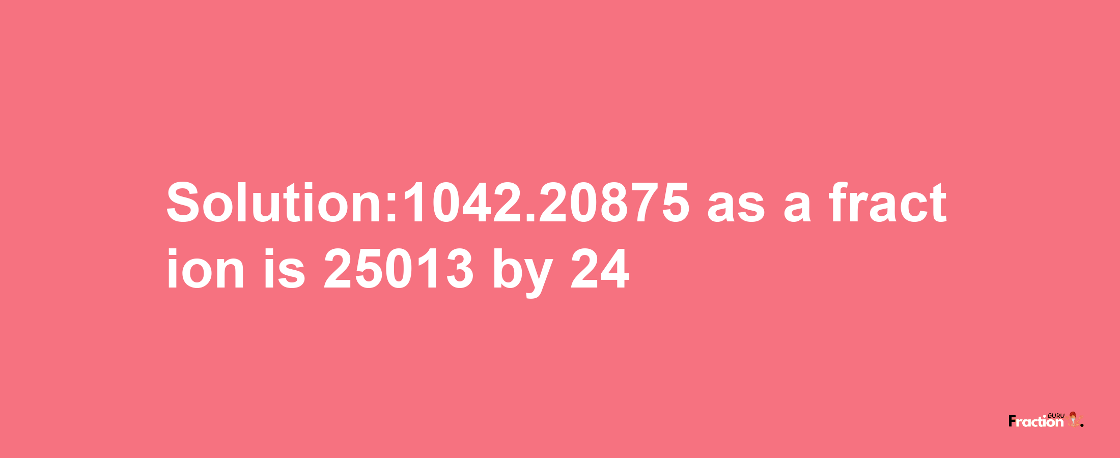 Solution:1042.20875 as a fraction is 25013/24