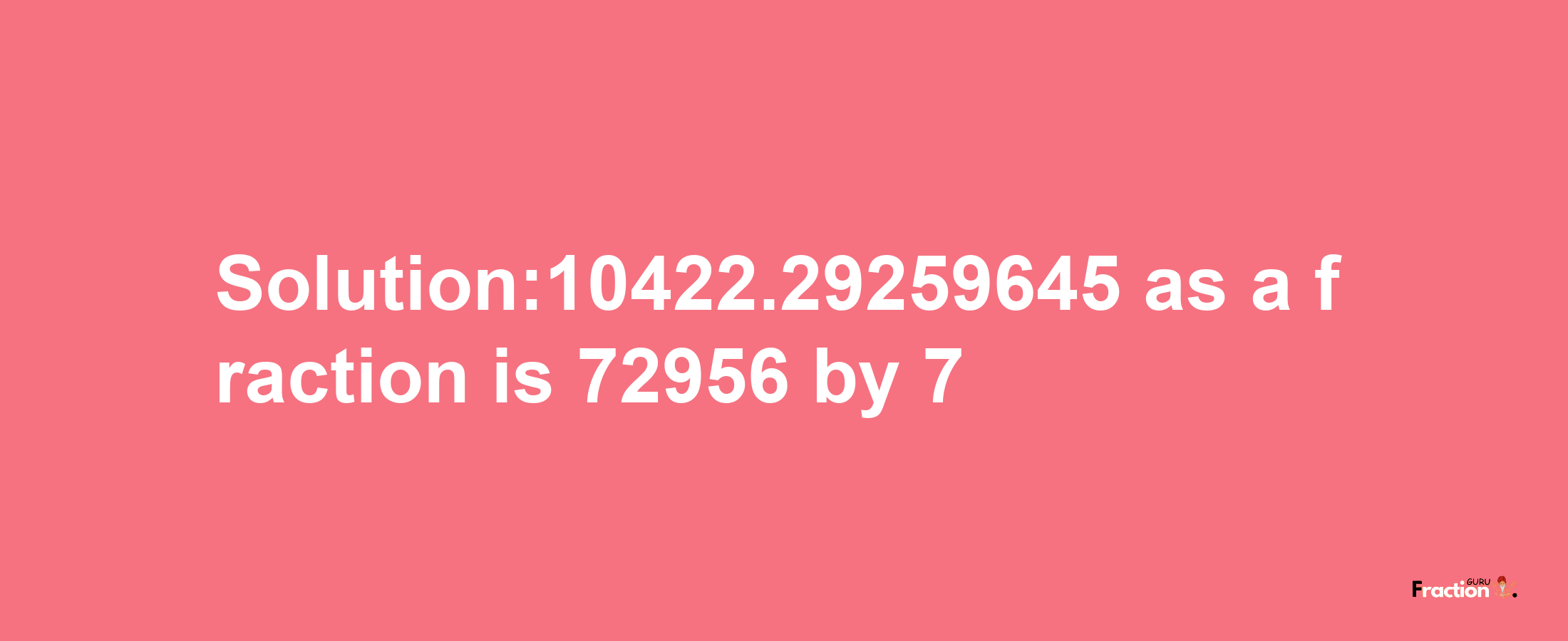 Solution:10422.29259645 as a fraction is 72956/7